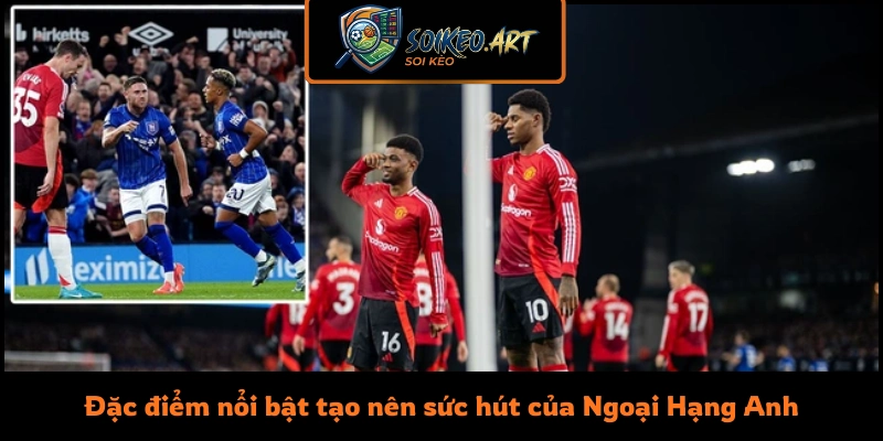 Đặc điểm nổi bật tạo nên sức hút của Ngoại Hạng Anh